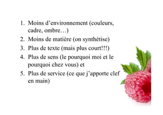 1.  Moins d’environnement (couleurs,
cadre, ombre…)
2.  Moins de matière (on synthétise)
3.  Plus de texte (mais plus court!!!)
4.  Plus de sens (le pourquoi moi et le
pourquoi chez vous) et
5.  Plus de service (ce que j’apporte clef
en main)
 