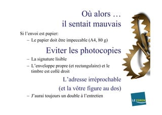 Où alors …
il sentait mauvais
Si l’envoi est papier:
–  Le papier doit être impeccable (A4, 80 g)
Eviter les photocopies
–  La signature lisible
–  L’enveloppe propre (et rectangulaire) et le
timbre est collé droit
L’adresse irréprochable
(et la vôtre figure au dos)
–  J’aurai toujours un double à l’entretien
 