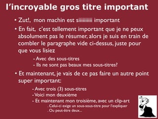 l’incroyable gros titre important
 • Zut!, mon machin est siiiiiiiiii important
 • En fait, c’est tellement important que je ne peux
   absolument pas le résumer, alors je suis en train de
   combler le paragraphe vide ci-dessus, juste pour
   que vous lisiez
         - Avec des sous-titres
         - Ils ne sont pas beaux mes sous-titres?
  • Et maintenant, je vais de ce pas faire un autre point
    super important:
         - Avec trois (3) sous-titres
         - Voici mon deuxième
         - Et maintenant mon troisième, avec un clip-art
                . Celui-ci exige un sous-sous-titre pour l’expliquer
                . Ou peut-être deux...
 