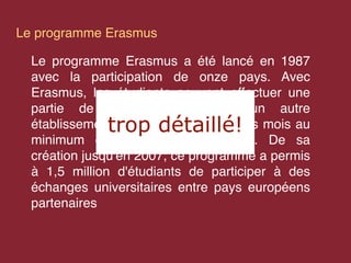 Le programme Erasmus

  Le programme Erasmus a été lancé en 1987
  avec la participation de onze pays. Avec
  Erasmus, les étudiants peuvent effectuer une
  partie de leurs études dans un autre
              trop détaillé!
  établissement européen, pendant trois mois au
  minimum ou un an au maximum. De sa
  création jusqu'en 2007, ce programme a permis
  à 1,5 million d'étudiants de participer à des
  échanges universitaires entre pays européens
  partenaires
 