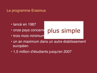 Le programme Erasmus


  • lancé en 1987
  • onze pays concernés  plus simple
  • trois mois minimum
  • un an maximum dans un autre établissement
    européen
  • 1,5 million d'étudiants jusqu'en 2007
 