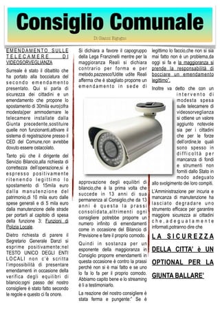 Consiglio Comunale 
EMENDAMENTO SULLE 
T E L E C A M E R E D I 
VIDEOSORVEGLIANZA 
Surreale è stato il dibattito che 
ha portato alla bocciatura del 
s e c o n d o e m e n d a m e n t o 
presentato. Qui si parla di 
sicurezza dei cittadini e un 
emendamento che propone lo 
spostamento di 30mila euro(cifra 
modesta)per ammodernare le 
telecamere installate dalla 
Giunta precedente,sostituire 
quelle non funzionanti,attivare il 
sistema di registrazione presso il 
CED del Comune,non avrebbe 
dovuto essere ostacolato. 
Tanto più che il dirigente del 
Servizio Bilancio,alla richiesta di 
correttezza dell’operazione,si è 
e s p r e s s o p o s i t i v a m e n t e 
r i t e n e n d o l e g i t t i m o l o 
spostamento di 15mila euro 
d a l l a manutenzione d e l 
patrimonio,di 10 mila euro dalle 
spese generali e di 5 mila euro 
dalla manutenzione delle strade 
per portarli al capitolo di spesa 
della funzione 3: Funzioni di 
Polizia Locale. 
Dietro richiesta di parere il 
Segretario Generale Danzì si 
esprime positivamente;nel 
TESTO UNICO DEGLI ENTI 
LOCALI non c ’ è s c r i t t a 
l’impossibilità di presentare 
emendamenti in occasione della 
verifica degli equilibri di 
bilancio;ogni passo del nostro 
consigliere è stato fatto secondo 
le regole e questo ci fa onore. 
Si dichiara a favore il capogruppo 
della Lega Franzinelli mentre per la 
maggioranza Reali si dichiara 
c o n t r a r i o p e r f o rma e p e r 
metodo,pazzesco!Udite udite Reali 
afferma che è sbagliato proporre un 
e m e n d a m e n t o i n s e d e d i 
approvazione degli equilibri di 
bilancio,che è la prima volta che 
succede in 13 anni di sua 
permanenza al Consiglio,che da 13 
a n n i è q u e s t a l a p r a s s i 
c o n s o l i d a t a , a l t r i m e n t i o g n i 
consigliere potrebbe proporre un 
numero infinito di emendamenti 
come in occasione del Bilancio di 
Previsione e fare il proprio comodo. 
Quindi in sostanza per un 
esponente della maggioranza in 
Consiglio proporre emendamenti in 
questa occasione è contro la prassi 
perché non si è mai fatto e se uno 
lo fa lo fa per il proprio comodo. 
Abbiamo capito bene e lo streaming 
è li a testimoniarlo. 
La reazione del nostro consigliere è 
stata ferma e pungente:” Se è 
legittimo lo faccio,che non si sia 
mai fatto non è un problema,da 
oggi si fa e la maggioranza si 
prende la responsabilità di 
bocciare un emendamento 
legittimo”. 
Inoltre va detto che con un 
i n t e r v e n t o d i 
modesta spesa 
sulle telecamere di 
videosorveglianza 
si ottiene un valore 
aggiunto notevole 
sia per i cittadini 
che per le forze 
dell’ordine,le quali 
sono spesso in 
d i f f i c o l t à p e r 
mancanza di fondi 
e strumenti non 
forniti dallo Stato in 
modo adeguato 
allo svolgimento dei loro compiti. 
L’Amministrazione per incuria e 
mancanza di manutenzione ha 
l a s c i a t o d e g r a d a r e uno 
strumento efficace per garantire 
maggiore sicurezza ai cittadini 
c h e , a d e g u a t a m e n t e 
informati,potranno dire che 
L A S I C U R E Z Z A 
DELLA CITTA’ è UN 
OPTIONAL PER LA 
GIUNTA BALLARE’ 
Di Gianni Bigogno 
 