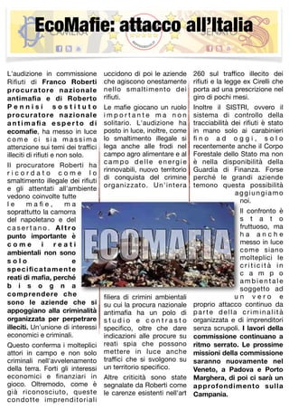 EcoMafie: attacco all’Italia 
L'audizione in commissione 
Rifiuti di Franco Roberti 
procuratore nazionale 
antimafia e di Roberto 
P e n n i s i s o s t i t u t o 
procuratore nazionale 
a n t ima fi a e s p e r t o d i 
ecomafie, ha messo in luce 
c ome c i s i a ma s s ima 
attenzione sui temi dei traffici 
illeciti di rifiuti e non solo. 
Il procuratore Roberti ha 
r i c o r d a t o c o m e l o 
smaltimento illegale dei rifiuti 
e gli attentati all'ambiente 
vedono coinvolte tutte 
l e m a fi e , m a 
soprattutto la camorra 
del napoletano e del 
c a s e r t a n o . A l t r o 
punto importante è 
c o m e i r e a t i 
ambientali non sono 
s o l o e 
specificatamente 
reati di mafia, perché 
b i s o g n a 
comprendere che 
sono le aziende che si 
appoggiano alla criminalità 
organizzata per perpetrare 
illeciti. Un'unione di interessi 
economici e criminali. 
Questo conferma i molteplici 
attori in campo e non solo 
criminali nell'avvelenamento 
della terra. Forti gli interessi 
economici e finanziari in 
gioco. Oltremodo, come è 
già riconosciuto, queste 
condotte imprenditoriali 
uccidono di poi le aziende 
che agiscono onestamente 
nello smaltimento dei 
rifiuti. 
Le mafie giocano un ruolo 
imp o r t a n t e ma n o n 
solitario. L'audizione ha 
posto in luce, inoltre, come 
lo smaltimento illegale si 
lega anche alle frodi nel 
campo agro alimentare e al 
c ampo de l l e e n e rgi e 
rinnovabili, nuovo territorio 
di conquista del crimine 
organizzato. Un'intera 
filiera di crimini ambientali 
su cui la procura nazionale 
antimafia ha un polo di 
s t u d i o e c o n t r a s t o 
specifico, oltre che dare 
indicazioni alle procure su 
reati spia che possono 
mettere in luce anche 
traffici che si svolgono su 
un territorio specifico. 
Altre criticità sono state 
segnalate da Roberti come 
le carenze esistenti nell'art 
260 sul traffico illecito dei 
rifiuti e la legge ex Cirelli che 
porta ad una prescrizione nel 
giro di pochi mesi. 
Inoltre il SISTRI, ovvero il 
sistema di controllo della 
tracciabilità dei rifiuti è stato 
in mano solo ai carabinieri 
fi n o a d o g g i , s o l o 
recentemente anche il Corpo 
Forestale dello Stato ma non 
è nella disponibilità della 
Guardia di Finanza. Forse 
perché le grandi aziende 
temono questa possibilità 
aggiungiamo 
noi. 
Il confronto è 
s t a t o 
fruttuoso, ma 
h a a n c h e 
messo in luce 
come siano 
molteplici le 
c r i t i c i t à i n 
c a m p o 
amb i e n t a l e 
soggetto ad 
u n v e r o e 
proprio attacco continuo da 
pa r t e de l l a c r imi n a l i t à 
organizzata e di imprenditori 
senza scrupoli. I lavori della 
commissione continuano a 
ritmo serrato. Le prossime 
missioni della commissione 
saranno nuovamente nel 
Veneto, a Padova e Porto 
Marghera, di poi ci sarà un 
approfondimento sulla 
Campania. 
 