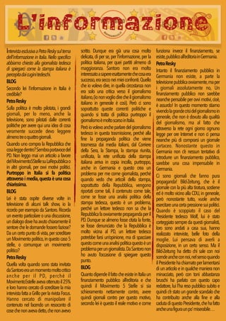 L’informazione 
Intervista esclusiva a Petra Resky sul tema 
dell'informazione in Italia. Nello specifico 
abbiamo chiesto alla giornalista tedesca 
di spiegarci come la stampa italiana è 
percepita dai cugini tedeschi. 
BLOG 
Secondo lei l’informazione in Italia è 
credibile? 
Petra Resky 
Sulla politica è molto pilotata, i grandi 
giornali, per lo meno, anche la 
televisione, sono pilotati dalle correnti 
politiche per avere qui una idea di cosa 
veramente succede devo leggere 
almeno tre o quattro giornali. 
Quando uno compra la Repubblica che 
cosa legge dentro? Sembra portavoce del 
PD. Non leggo mai un articolo a favore 
del Movimento5Stelle su LaRepubblica o 
in altri giornali, per ovvi motivi politici. 
Purtroppo in Italia si fa politica 
attraverso i media, questa è una cosa 
chiarissima. 
BLOG 
Lei è stata ospite diverse volte in 
televisione di alcuni talk show, io la 
ricordo per esempio da Santoro. Ricorda 
un evento particolare o una discussione, 
un dialogo dove ha avuto chiaramente il 
sentore che le domande fossero faziose? 
Da un certo punto di vista, per screditare 
un Movimento politico, in questo caso 5 
stelle, o comunque un movimento 
politico? 
Petra Resky 
Quella volta quando sono stata invitata 
da Santoro era un momento molto critico 
anche per il PD, perché il 
Movimento5stelle aveva ottenuto il 25% 
e loro hanno cercato di screditare la mia 
intervista fatta a Grillo per la rivista Focus. 
Hanno cercato di manipolare il 
contenuto nel facendo un resoconto di 
cose che non aveva detto, che non avevo 
scritto. Dunque era già una cosa molto 
delicata, di per se, per l’informazione, per la 
politica italiana, per quei partiti almeno di 
maggioranza. Santoro non era molto 
interessato a sapere esattamente che cosa era 
successo, era secco nei miei confronti. Quello 
che io volevo dire, in quella circostanza non 
era solo una critica verso il giornalismo 
italiano, (io non voglio dire che il giornalismo 
italiano in generale è così). Però ci sono 
soprattutto queste correnti politiche e 
quando si tratta di politica purtroppo il 
giornalismo è molto scarso in Italia. 
Però io volevo anche parlare del giornalismo 
tedesco in questa trasmissione, perché alla 
fine la propaganda politica che viene 
trasmessa dai media italiani, dal Corriere 
della Sera, la Stampa, la stampa riunita, 
unificata, la rete unificata della stampa 
italiana arriva in copia incolla, purtroppo, 
anche in Germania e questo crea un 
problema per me come giornalista, perché 
quando vedo che articoli della stampa, 
soprattutto della Repubblica, vengono 
riportati come tali, il contenuto come tale, 
come se fosse una analisi politica della 
stampa tedesca, questo è un problema, 
perché un lettore tedesco non sa che la 
Repubblica fa ovviamente propaganda per il 
PD. Dunque se almeno fosse citata la fonte, 
se fosse denunciato che la Repubblica è 
molto vicina al PD, un lettore tedesco 
potrebbe farsi un’opinione, ma di spacciare 
questo come una analisi politica questo è un 
problema per un giornalista. Da Santoro non 
ho avuto l’occasione di spiegare questo 
punto. 
BLOG 
Quanto dipende il fatto che esiste in Italia un 
finanziamento pubblico all’editoria e che 
quindi il Movimento 5 Stelle si sia 
schieramento nettamente contro, avere 
quindi giornali contro per questo motivo, 
secondo lei è questo il reale motivo e come 
funziona invece il finanziamento, se 
esiste, pubblico all’editoria in Germania. 
Petra Resky 
Intanto il finanziamento pubblico in 
Germania non esiste, a parte la 
televisione pubblica ovviamente, ma per 
i giornali assolutamente no, Un 
finanziamento pubblico non sarebbe 
neanche pensabile per ovvi motivi, cioè, 
è assurdo! In questo momento stiamo 
vivendo la grande crisi del giornalismo in 
generale, che non è dovuto alla qualità 
del giornalismo, ma al fatto che 
attraverso la rete ogni giorno ognuno 
legge per ore Internet e non ci pensa 
neanche più di comprarsi un giornale 
cartaceo. Nonostante questo in 
Germania non c’è nessun tentativo di 
introdurre un finanziamento pubblico, 
sarebbe una cosa impensabile in 
Germania. 
Ci sono giornali che fanno pura 
propaganda! Bild-Zeitung, che è il 
giornale con la più alta tiratura, sostiene 
ed è molto vicino alla CDU, in generale, 
però nonostante tutto, vuole anche 
esercitare una certa pressione sui politici. 
Quando è scoppiato il caso del 
Presidente tedesco Wolf, lui è stato 
corteggiato sempre da questi giornalisti, 
loro sono andati a casa sua, hanno 
realizzato interviste, belle foto della 
moglie. Lui pensava di averli a 
disposizione, in un certo senso. Ma il 
Bild-Zeitung ha detto chi sale con noi 
scende anche con noi, nel senso quando 
il Presidente ha chiamato per lamentarsi 
di un articolo e in qualche maniera non 
minacciato, però con toni abbastanza 
bruschi ha parlato con questo capo 
redattore, lui l’ha reso pubblico subito e 
quindi c’è stato un grande scandalo che 
ha contribuito anche alla fine e alla 
caduta di questo Presidente, che ha fatto 
anche una figura un po’ miserabile… 
 