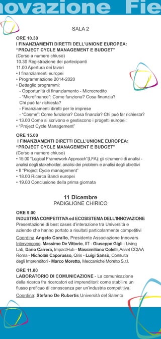SALA 2 
ORE 10.30 
I FINANZIAMENTI DIRETTI DELL’UNIONE EUROPEA: 
“PROJECT CYCLE MANAGEMENT E BUDGET” 
(Corso a numero chiuso) 
10.30 Registrazione dei partecipanti 
11.00 Apertura dei lavori 
• I finanziamenti europei 
• Programmazione 2014-2020 
• Dettaglio programmi: 
- Opportunità di finanziamento - Microcredito 
- “Microfinance”: Come funziona? Cosa finanzia? 
Chi può far richiesta? 
- Finanziamenti diretti per le imprese 
- “Cosme”: Come funziona? Cosa finanzia? Chi può far richiesta? 
• 13.00 Come si scrivono e gestiscono i progetti europei: 
• “Project Cycle Management” 
ORE 15.00 
I FINANZIAMENTI DIRETTI DELL’UNIONE EUROPEA: 
“PROJECT CYCLE MANAGEMENT E BUDGET” 
(Corso a numero chiuso) 
• 15.00 “Logical Framework Approach”(LFA): gli strumenti di analisi - 
analisi degli stakeholder, analisi dei problemi e analisi degli obiettivi 
• Il “Project Cycle management” 
• 18.00 Ricerca Bandi europei 
• 19.00 Conclusione della prima giornata 
11 Dicembre 
PADIGLIONE CHIRICO 
ORE 9.00 
INDUSTRIA COMPETITIVA ed ECOSISTEMA DELL’INNOVAZIONE 
Presentazione di best cases d’interazione tra Università e 
aziende che hanno portato a risultati particolarmente competitivi 
Coordina Angelo Corallo, Presidente Associazione Innovars 
Intervengono: Massimo De Vittorio, IIT - Giuseppe Gigli - Living 
Lab, Dario Carrera, ImpactHub - Massimiliano Colelli, Asset CCIAA 
Roma - Nicholas Caporusso, Qiris - Luigi Sansò, Consulta 
degli Imprenditori - Marco Moretto, Meccaniche Moretto S.r.l. 
ORE 11.00 
LABORATORIO DI COMUNICAZIONE - La comunicazione 
della ricerca fra ricercatori ed imprenditori: come stabilire un 
flusso proficuo di conoscenza per un’industria competitiva. 
Coordina: Stefano De Rubertis Università del Salento 
 