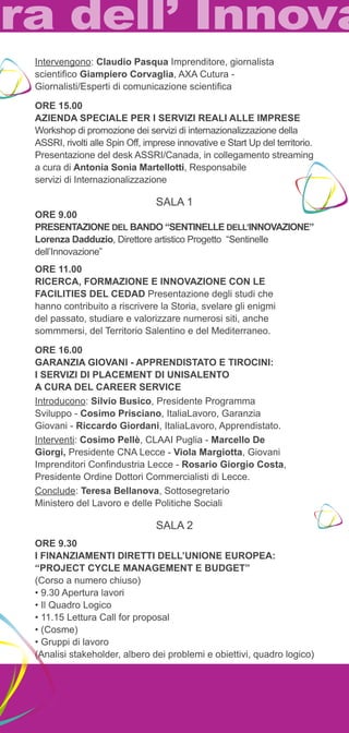 Intervengono: Claudio Pasqua Imprenditore, giornalista 
scientifico Giampiero Corvaglia, AXA Cutura - 
Giornalisti/Esperti di comunicazione scientifica 
ORE 15.00 
AZIENDA SPECIALE PER I SERVIZI REALI ALLE IMPRESE 
Workshop di promozione dei servizi di internazionalizzazione della 
ASSRI, rivolti alle Spin Off, imprese innovative e Start Up del territorio. 
Presentazione del desk ASSRI/Canada, in collegamento streaming 
a cura di Antonia Sonia Martellotti, Responsabile 
servizi di Internazionalizzazione 
SALA 1 
ORE 9.00 
Presentazione del Bando “Sentinelle dell’Innovazione” 
Lorenza Dadduzio, Direttore artistico Progetto “Sentinelle 
dell’Innovazione” 
ORE 11.00 
Ricerca, Formazione e innovazione con le 
facilities del CEDAD Presentazione degli studi che 
hanno contribuito a riscrivere la Storia, svelare gli enigmi 
del passato, studiare e valorizzare numerosi siti, anche 
sommmersi, del Territorio Salentino e del Mediterraneo. 
ORE 16.00 
GARANZIA GIOVANI - APPRENDISTATO E TIROCINI: 
I SERVIZI DI PLACEMENT DI UNISALENTO 
A CURA DEL CAREER SERVICE 
Introducono: Silvio Busico, Presidente Programma 
Sviluppo - Cosimo Prisciano, ItaliaLavoro, Garanzia 
Giovani - Riccardo Giordani, ItaliaLavoro, Apprendistato. 
Interventi: Cosimo Pellè, CLAAI Puglia - Marcello De 
Giorgi, Presidente CNA Lecce - Viola Margiotta, Giovani 
Imprenditori Confindustria Lecce - Rosario Giorgio Costa, 
Presidente Ordine Dottori Commercialisti di Lecce. 
Conclude: Teresa Bellanova, Sottosegretario 
Ministero del Lavoro e delle Politiche Sociali 
SALA 2 
ORE 9.30 
I FINANZIAMENTI DIRETTI DELL’UNIONE EUROPEA: 
“PROJECT CYCLE MANAGEMENT E BUDGET” 
(Corso a numero chiuso) 
• 9.30 Apertura lavori 
• Il Quadro Logico 
• 11.15 Lettura Call for proposal 
• (Cosme) 
• Gruppi di lavoro 
(Analisi stakeholder, albero dei problemi e obiettivi, quadro logico) 
 