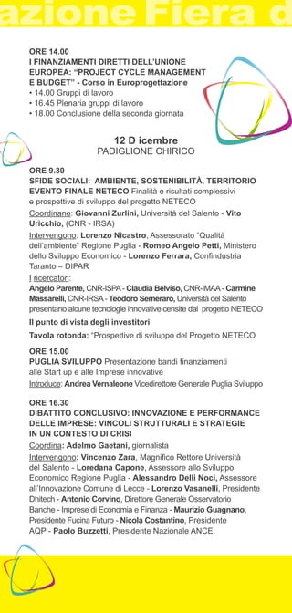 ORE 14.00 
I FINANZIAMENTI DIRETTI DELL’UNIONE 
EUROPEA: “PROJECT CYCLE MANAGEMENT 
E BUDGET” - Corso in Europrogettazione 
• 14.00 Gruppi di lavoro 
• 16.45 Plenaria gruppi di lavoro 
• 18.00 Conclusione della seconda giornata 
12 D icembre 
PADIGLIONE CHIRICO 
ORE 9.30 
SFIDE SOCIALI: AMBIENTE, SOSTENIBILITÀ, TERRITORIO 
EVENTO FINALE NETECO Finalità e risultati complessivi 
e prospettive di sviluppo del progetto NETECO 
Coordinano: Giovanni Zurlini, Università del Salento - Vito 
Uricchio, (CNR - IRSA) 
Intervengono: Lorenzo Nicastro, Assessorato “Qualità 
dell’ambiente” Regione Puglia - Romeo Angelo Petti, Ministero 
dello Sviluppo Economico - Lorenzo Ferrara, Confindustria 
Taranto – DIPAR 
I ricercatori: 
Angelo Parente, CNR-ISPA - Claudia Belviso, CNR-IMAA - Carmine 
Massarelli, CNR-IRSA - Teodoro Semeraro, Università del Salento 
presentano alcune tecnologie innovative censite dal progetto NETECO 
Il punto di vista degli investitori 
Tavola rotonda: “Prospettive di sviluppo del Progetto NETECO 
ORE 15.00 
PUGLIA SVILUPPO Presentazione bandi finanziamenti 
alle Start up e alle Imprese innovative 
Introduce: Andrea Vernaleone Vicedirettore Generale Puglia Sviluppo 
ORE 16.30 
DIBATTITO CONCLUSIVO: INNOVAZIONE E PERFORMANCE 
DELLE IMPRESE: VINCOLI STRUTTURALI E STRATEGIE 
IN UN CONTESTO DI CRISI 
Coordina: Adelmo Gaetani, giornalista 
Intervengono: Vincenzo Zara, Magnifico Rettore Università 
del Salento - Loredana Capone, Assessore allo Sviluppo 
Economico Regione Puglia - Alessandro Delli Noci, Assessore 
all’Innovazione Comune di Lecce - Lorenzo Vasanelli, Presidente 
Dhitech - Antonio Corvino, Direttore Generale Osservatorio 
Banche - Imprese di Economia e Finanza - Maurizio Guagnano, 
Presidente Fucina Futuro - Nicola Costantino, Presidente 
AQP - Paolo Buzzetti, Presidente Nazionale ANCE. 
 