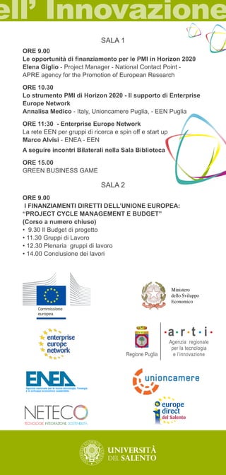 SALA 1 
ORE 9.00 
Le opportunità di finanziamento per le PMI in Horizon 2020 
Elena Giglio - Project Manager - National Contact Point - 
APRE agency for the Promotion of European Research 
ORE 10.30 
Lo strumento PMI di Horizon 2020 - Il supporto di Enterprise 
Europe Network 
Annalisa Medico - Italy, Unioncamere Puglia, - EEN Puglia 
ORE 11:30 - Enterprise Europe Network 
La rete EEN per gruppi di ricerca e spin off e start up 
Marco Alvisi - ENEA - EEN 
A seguire incontri Bilaterali nella Sala Biblioteca 
ORE 15.00 
GREEN BUSINESS GAME 
SALA 2 
ORE 9.00 
I FINANZIAMENTI DIRETTI DELL’UNIONE EUROPEA: 
“PROJECT CYCLE MANAGEMENT E BUDGET” 
(Corso a numero chiuso) 
• 9.30 Il Budget di progetto 
• 11.30 Gruppi di Lavoro 
• 12.30 Plenaria gruppi di lavoro 
• 14.00 Conclusione dei lavori 
L’Europa alla portata della vostra impresa 
puglia Agenzia nazionale per le nuove tecnologie, l’energia 
e lo sviluppo economico sostenibile 
