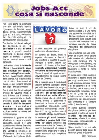 Non sono poche le polemiche
che sin dall'inizio hanno
riguardato la famosa legge
delega lavoro, soprannominata
"jobs act" e di certo, con l'arrivo
dei decreti delegati, la
conflittualità non cesserà, anzi.
Con l'arrivo dei decreti delegati
del governo, infatti, la
confusione sulla riforma
cresce e questo perché
nemmeno in poche misere
pagine di decreto, il governo
riesce a chiarirne il vero scopo e il
contenuto.
L'unica cosa chiara è che con la
riforma i licenziamenti, siano
essi individuali che collettivi,
saranno molto più economici e,
dunque, maggiormente utilizzati
dalle aziende. C'è il reale rischio
che vi siano licenziamenti di
massa e che vengano eliminati
d'un colpo i diritti dei lavoratori.
Con i primi due decreti delegati
proposti dal Governo, infatti, è
sorto il dubbio che il contratto a
tempo indeterminato a tutele
crescenti, ovvero quello che
cancella i diritti dei lavoratori
s e n z a a u m e n t a r e
l'occupazione, possa essere
applicato anche nel settore del
pubblico impiego.
Nonostante il governo si sia
affrettato a negare questa
estensione, questo è il vero
obbiettivo della riforma. Tra l'altro
le ultime dichiarazioni di Renzi,
che vorrebbe rimettere al
Parlamento tale decisione
(Parlamento, lo ricordiamo, ridotto
a mero esecutore del governo),
confermano tale circostanza.
Lo schema dei decreti, infatti, fa
espresso riferimento ai "lavoratori
che rivestono la qualifica di operai,
impiegati o quadri, assunti con
contratto di lavoro subordinato"
senza che vi sia dunque l'esplicita
esclusione dei lavoratori pubblici.
Verso i quali si applicheranno
inevitabilmente le nuove norme
volute dal Governo.
Ma la cosa più grave è che i decreti
attuativi saranno applicabili anche
per tutti i licenziamenti che vengano
adottati nei confronti dei lavoratori
assunti precedentemente
all'introduzione della riforma.
Questo implica che gli effetti della
norma, ovvero la possibilità di
licenziare a fronte di un solo
corrispettivo economico, sono
retroattivi coinvolgendo anche i
lavoratori che oggi risultano assunti
con contratto a tempo indeterminato.
In sostanza gli attuali lavoratori
verrebbero a perdere tutti i loro
diritti per essere sottoposti alle
nuove norme volute dal Governo. Ci
saranno licenziamenti di massa e
collettivi prima ancora che vi siano le
nuove assunzioni solo prospettate
dal Governo.
Infine, nel testo di uno dei
decreti delegati vi è una norma
che esclude la possibilità per il
Giudice di valutare nel merito la
proporzione della gravità della
condotta del lavoratore con la
sanzione ricevuta dal datore
nell'ambito del licenziamento
disciplinare.
Tale circostanza non solo limita i
poteri dei Giudici, i quali devono
solo prendere atto dell'esistenza
del fatto materiale che ha
comportato il licenziamento, ma
lede anche il diritto di difesa del
lavoratore e rende la norma
incostituzionale.
In questo caso, infatti, qualora il
lavoratore si assenti anche solo
per un giorno dal posto di lavoro
o violi anche una semplice norma
del regolamento interno
aziendale, potrà comportare il
licenziamento immediato. Senza
c h e i l G i u d i c e p o s s a
effettivamente valutare la
proporzione tra il fatto commesso
(dal lavoratore) e la sanzione
subita (il licenziamento).
In pratica qualsiasi violazione
disciplinare (anche la più lieve)
consentirà al datore di lavoro di
disfarsi facilmente del
lavoratore, a fronte di un misero
indennizzo proporzionato al
numero di anni lavorati.
Stiamo assistendo ad una delle
peggiori pagine della storia dei
lavoratori, grazie al Governo.
M5S Parlamento
Jobs Act
cosa si nasconde
 