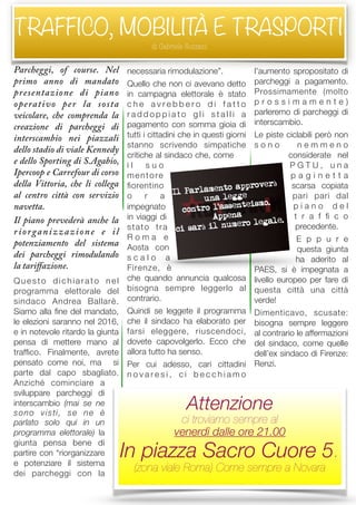 Parcheggi, of course. Nel
primo anno di mandato
presentazione di piano
operativo per la sosta
veicolare, che comprenda la
creazione di parcheggi di
interscambio nei piazzali
dello stadio di viale Kennedy
e dello Sporting di S.Agabio,
Ipercoop e Carrefour di corso
della Vittoria, che li collega
al centro città con servizio
navetta.
Il piano prevederà anche la
riorganizzazione e il
potenziamento del sistema
dei parcheggi rimodulando
la tariﬀazione.
Questo dichiarato nel
programma elettorale del
sindaco Andrea Ballarè.
Siamo alla ﬁne del mandato,
le elezioni saranno nel 2016,
e in notevole ritardo la giunta
pensa di mettere mano al
trafﬁco. Finalmente, avrete
pensato come noi, ma si
parte dal capo sbagliato.
Anziché cominciare a
sviluppare parcheggi di
interscambio (mai se ne
sono visti, se ne è
parlato solo qui in un
programma elettorale) la
giunta pensa bene di
partire con “riorganizzare
e potenziare il sistema
dei parcheggi con la
necessaria rimodulazione”.
Quello che non ci avevano detto
in campagna elettorale è stato
c h e a v r e b b e r o d i f a t t o
r a d d o p p i a t o g l i s t a l l i a
pagamento con somma gioia di
tutti i cittadini che in questi giorni
stanno scrivendo simpatiche
critiche al sindaco che, come
i l s u o
mentore
ﬁorentino
o r a
impegnato
in viaggi di
stato tra
R o m a e
Aosta con
s c a l o a
Firenze, è
che quando annuncia qualcosa
bisogna sempre leggerlo al
contrario.
Quindi se leggete il programma
che il sindaco ha elaborato per
farsi eleggere, riuscendoci,
dovete capovolgerlo. Ecco che
allora tutto ha senso.
Per cui adesso, cari cittadini
n o v a r e s i , c i b e c c h i a m o
l’aumento spropositato di
parcheggi a pagamento.
Prossimamente (molto
p r o s s i m a m e n t e )
parleremo di parcheggi di
interscambio.
Le piste ciclabili però non
s o n o n e m m e n o
considerate nel
P G T U , u n a
p a g i n e t t a
scarsa copiata
pari pari dal
p i a n o d e l
t r a f ﬁ c o
precedente.
E p p u r e
questa giunta
ha aderito al
PAES, si è impegnata a
livello europeo per fare di
questa città una città
verde!
Dimenticavo, scusate:
bisogna sempre leggere
al contrario le affermazioni
del sindaco, come quelle
dell’ex sindaco di Firenze:
Renzi.
TRAFFICO, MOBILITÀ E TRASPORTI
di Gabriele Sozzani
Attenzione
ci troviamo sempre al
venerdì dalle ore 21.00
In piazza Sacro Cuore 5.
(zona viale Roma) Come sempre a Novara
 
