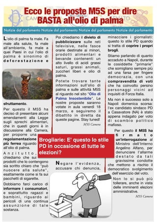 L'olio di palma fa male. Fa
male alla salute, fa male
all'ambiente, fa male a
quei Paesi in cui l'olio di
palma è sinonimo di
d e f o r e s t a z i o n e e
sfruttamento.

Per questo il M5S ha
deciso di presentare alcuni
emendamenti alla Legge
sugli sprechi alimentari,
che in questi giorni è in
discussione alla Camera,
per proporre una
regolamentazione
più ferrea riguardo
all'olio di palma.

A n z i t u t t o ,
chiediamo che sui
prodotti che lo contengono
sia scritto chiaro che "può
nuocere alla salute",
esattamente come si fa sui
pacchetti di sigarette. 

Dobbiamo farci carico di
informare i consumatori,
e soprattutto ragazzi e
bambini, riguardo ai
pericoli di una continua
a s s u n z i o n e d i t a l e
sostanza.

Poi chiediamo il divieto di
pubblicizzare sulle reti
televisive, nelle fasce
orarie destinate ai minori,
prodotti alimentari e
bevande contenenti un
alto livello di acidi grassi
saturi, grassi animali,
zuccheri liberi e olio di
palma.

Potete trovare tante
informazioni sull'olio di
palma e sulle attività M5S
al riguardo nel sito "Olio di
Palma Insostenibile". Le
nostre proposte saranno
votate in aula venerdì 18
marzo, e seguiremo il
dibattito in diretta da
queste pagine. Stay tuned!

M5S Camera
N e g a r e l ' e v i d e n z a ,
accusare chi denuncia,
minacciare i giornalisti:
questo lo stile PD quando
si tratta di coprire i propri
brogli.

Stiamo parlando di quanto
accaduto a Napoli, durante
le cosiddette "primarie"
che somigliano sempre più
ad una farsa per ﬁngere
democrazia, con una
compravendita di voti
che ha coinvolto persino
personaggi vicini ad
inquisiti di Forza Italia. 

Ma non è successo solo a
Napoli domenica scorsa:
l'ex candidato sindaco PD
a Casavatore (NA) è stato
appena indagato per voto
d i s c a m b i o p o l i t i c o
maﬁoso.

Per questo il M5S ha
ﬁ r m a t o
un'interrogazione al
Ministro dell'Interno
Angelino Alfano, per
denunciare l'allarme
d e s t a t o d a t a l i
gravissime condotte
che mettono a rischio il
democratico svolgimento
dell'esercizio del voto. 

Non lo si può più
tollerare, anche in vista
delle imminenti elezioni
amministrative.

M5S Camera
Ecco le proposte M5S per dire
BASTA all'olio di palma
Notizie dal parlamento Notizie dal parlamento Notizie dal parlamento Notizie dal parlamento
Brogliarie: E' questo lo stile
PD in occasione di tutte le
elezioni?
 