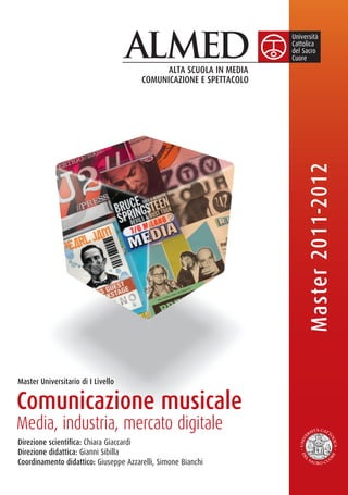 Master 2011-2012

Master Universitario di I Livello


Comunicazione musicale
Media, industria, mercato digitale
Direzione scientiﬁca: Chiara Giaccardi
Direzione didattica: Gianni Sibilla
Coordinamento didattico: Giuseppe Azzarelli, Simone Bianchi
 