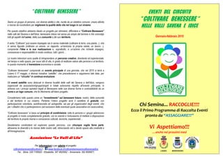 “ COLTIVARE BENESSERE ”
Siamo un gruppo di persone, con diverse abilità e vite, riunite da un obiettivo comune: creare attività
e risorse da condividere per migliorare la qualità della vita nel luogo in cui viviamo.
Per questo obiettivo abbiamo ideato un progetto per stimolare, diffondere e “Coltivare Benessere”
nelle valli del Savena e dell’Idice; benessere inteso nel senso più ampio del termine e che coinvolge
tutti gli aspetti dell’uomo, della sua comunità e del suo territorio.
Il verbo “Coltivare” può essere impiegato sia in senso materiale (coltivare la terra, una pianta...), che
in senso figurato (coltivare un amore, un rapporto, un'amicizia, la propria salute, un lavoro…),
comprende l'idea e la sua realizzazione e, soprattutto, è un’azione che richiede impegno,
conoscenze e responsabilità in modo continuo, tutti i giorni…
Le nostre intenzioni sono quelle di intraprendere un percorso creativo, divertente ed esperienziale,
nel tempo e nello spazio, per nuovi stili di vita, in grado di restituire valore alle persone e al territorio,
in questo momento di transizione economica e sociale.
“Coltivare benessere” comprende un evento principale di una giornata, che nel 2015 si terrà a
Loiano il 17 maggio, e diverse iniziative “satellite”, che precederanno e seguiranno tale data, per
realizzare un “circuito” in continua evoluzione.
Gli eventi satellite sono dislocati in diverse località delle valli del Savena e dell’Idice, vengono
organizzati da associazioni/gruppi/singoli in totale autonomia rispetto all’evento principale, in
sintonia con i principi ispiratori legati al Benessere nelle sue diverse forme e contraddistinti da un
nome e un logo comune, che fa riferimento all’intero progetto.
Consideriamo tutto questo come un “investimento” sul benessere futuro: nostro, della comunità
e del territorio in cui viviamo. Pertanto l’intero progetto avrà il carattere di gratuità, con
partecipazione volontaria, autofinanziata ed autogestita, sia per gli organizzatori degli eventi, che
per i cittadini che vi parteciperanno (ad esclusioni delle eventuali quote associative e/o assicurative).
“Coltivare benessere” si basa sul principio di condivisione: tutte le persone e i gruppi aderiscono
al progetto in modo completamente gratuito, con la volontà e l’entusiasmo di mettere a disposizione
del territorio le proprie risorse e conoscenze culturali, tecniche, esperienziali…
Desideriamo condividere ed esplorare questo percorso, con chiunque voglia farne parte,
attraverso le diversità e le risorse delle nostre valli, intrecciando reti e dando spazio alla creatività e
all’immaginazione.
Associazione “Le Valli di Lila”
Per informazioni o per aderire al progetto:
coltivarebenessere@outlook.it - www.facebook.it/coltivarebenesserevallisavenaidice
Tel.: Silvia: 339 7185920 - Elisabetta: 347 4825062 – Annamaria: 392 8006871
Gennaio-febbraio 2015
Chi Semina... RACCOGLIE!!!!
Ecco il Primo Programma di Raccolta Eventi
pronto da “ASSAGGIARE!!!”
Vi Aspettiamo!!!
…anche nei prossimi mesi
LOIANO MONGHIDORO
EVENTI DEL CIRCUITO
“ COLTIVARE BENESSERE “
NELLE VALLI SAVENA E IDICE
 