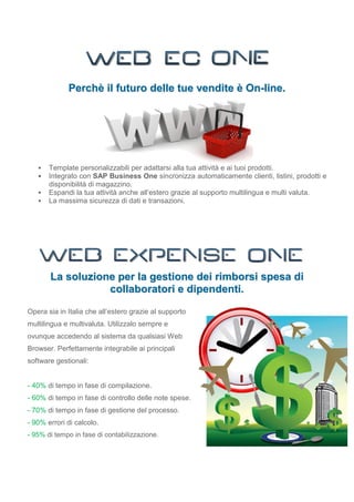 Perchè il futuro delle tue vendite è On-line.




      Template personalizzabili per adattarsi alla tua attività e ai tuoi prodotti.
      Integrato con SAP Business One sincronizza automaticamente clienti, listini, prodotti e
       disponibilità di magazzino.
      Espandi la tua attività anche all’estero grazie al supporto multilingua e multi valuta.
      La massima sicurezza di dati e transazioni.




       La soluzione per la gestione dei rimborsi spesa di
                  collaboratori e dipendenti.

Opera sia in Italia che all’estero grazie al supporto
multilingua e multivaluta. Utilizzalo sempre e
ovunque accedendo al sistema da qualsiasi Web
Browser. Perfettamente integrabile ai principali
software gestionali:


- 40% di tempo in fase di compilazione.
- 60% di tempo in fase di controllo delle note spese.
- 70% di tempo in fase di gestione del processo.
- 90% errori di calcolo.
- 95% di tempo in fase di contabilizzazione.
 