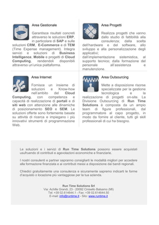 Area Gestionale                                      Area Progetti

             Garantisce risultati concreti                      Realizza progetti che vanno
             attraverso le soluzioni ERP,                       dallo studio di fattibilità alla
             in particolare di SAP e sulle                      consulenza; dalla scelta
soluzioni CRM, E-Commerce e di TEM                 dell’hardware e del software, allo
(Time Expense management). Integra                 sviluppo e alla personalizzazione degli
servizi e soluzioni di Business                    applicativi;
Intelligence, Mobile e progetti di Cloud           dall’implementazione sistemistica, al
Computing,       rendendoli     disponibili        supporto tecnico; dalla formazione del
attraverso un’unica piattaforma.                   personale          all’assistenza           e
                                                   manutenzione.

             Area Internet                                        Area Outsourcing

             Fornisce un insieme di                            Mette a disposizione risorse
             soluzioni    e    Know-how                        specializzate per la gestione
             nell’ambito    del   Cloud                        tecnologica          e      la
Computing,        con    competenza    e           realizzazione di progetti on-site. La
capacità di realizzazione di portali e di          Divisione Outsourcing di Run Time
siti web con attenzione alle dinamiche             Solutions è composta da un ampio
di posizionamento SEO e SEM. Le                    team di figure professionali, dal
soluzioni offerte sono fortemente basate           programmatore al capo progetto, in
su attività di ricerca e impiegano i più           modo da fornire al cliente, tutti gli skill
innovativi strumenti di programmazione             professionali di cui ha bisogno.
Web.




     Le soluzioni e i servizi di Run Time Solutions possono essere acquistati
     usufruendo di contributi e agevolazioni economiche e finanziarie.

     I nostri consulenti e partner sapranno consigliarti le modalità migliori per accedere
     alla formazione finanziata e ai contributi messi a disposizione dai bandi regionali.

     Chiedici gratuitamente una consulenza e sicuramente sapremo indicarti le forme
     d’acquisto o locazione più vantaggiose per la tua azienda.


                                      Run Time Solutions Srl
                      Via: Achille Grandi, 23 - 20092 Cinisello Balsamo (MI)
                         Tel: +39 02.614644.1 - Fax: +39 02.614644.50
                           E-mail: info@runtime.it - Sito: www.runtime.it
 