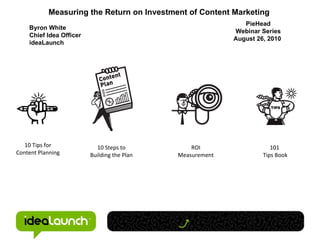 10 Tips for Content Planning 10 Steps to Building the Plan ROI Measurement 101  Tips Book Measuring the Return on Investment of Content Marketing  Byron White Chief Idea Officer ideaLaunch PieHead Webinar Series August 26, 2010   