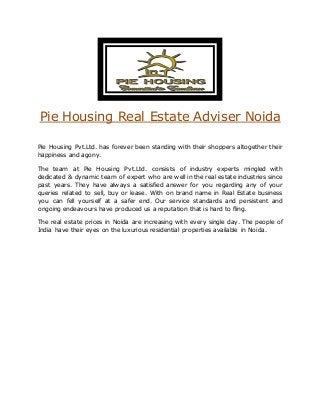 Pie Housing Real Estate Adviser Noida 
Pie Housing Pvt.Ltd. has forever been standing with their shoppers altogether their 
happiness and agony. 
The team at Pie Housing Pvt.Ltd. consists of industry experts mingled with 
dedicated & dynamic team of expert who are well in the real estate industries since 
past years. They have always a satisfied answer for you regarding any of your 
queries related to sell, buy or lease. With on brand name in Real Estate business 
you can fell yourself at a safer end. Our service standards and persistent and 
ongoing endeavours have produced us a reputation that is hard to fling. 
The real estate prices in Noida are increasing with every single day. The people of 
India have their eyes on the luxurious residential properties available in Noida. 
 