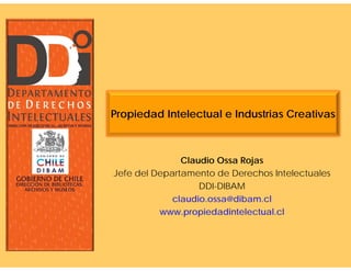 Propiedad Intelectual e Industrias Creativas



               Claudio Ossa Rojas
Jefe del Departamento de Derechos Intelectuales
                   DDI-DIBAM
             claudio.ossa@dibam.cl
          www.propiedadintelectual.cl
 