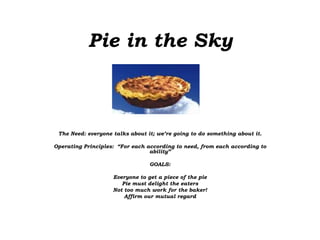 Pie in the Sky
The Need: everyone talks about it; we’re going to do something about it.
Operating Principles: “For each according to need, from each according to
ability”
GOALS:
Everyone to get a piece of the pie
Pie must delight the eaters
Not too much work for the baker!
Affirm our mutual regard
 