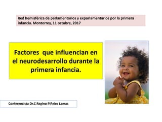 Factores que influencian en
el neurodesarrollo durante la
primera infancia.
Conferencista Dr.C Regino Piñeiro Lamas
Red hemisférica de parlamentarios y exparlamentarios por la primera
infancia. Monterrey, 11 octubre, 2017
 