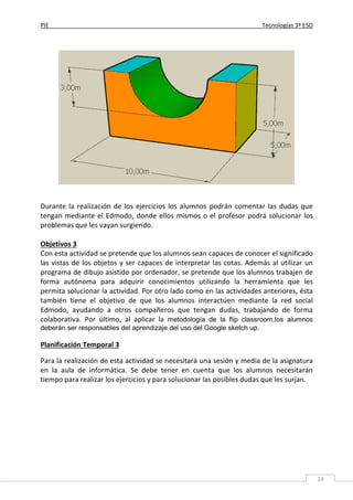 PIE Tecnologías 3º ESO
14
Durante la realización de los ejercicios los alumnos podrán comentar las dudas que
tengan mediante el Edmodo, donde ellos mismos o el profesor podrá solucionar los
problemas que les vayan surgiendo.
Objetivos 3
Con esta actividad se pretende que los alumnos sean capaces de conocer el significado
las vistas de los objetos y ser capaces de interpretar las cotas. Además al utilizar un
programa de dibujo asistido por ordenador, se pretende que los alumnos trabajen de
forma autónoma para adquirir conocimientos utilizando la herramienta que les
permita solucionar la actividad. Por otro lado como en las actividades anteriores, ésta
también tiene el objetivo de que los alumnos interactúen mediante la red social
Edmodo, ayudando a otros compañeros que tengan dudas, trabajando de forma
colaborativa. Por último, al aplicar la metodología de la flip classroom,los alumnos
deberán ser responsables del aprendizaje del uso del Google sketch up.
Planificación Temporal 3
Para la realización de esta actividad se necesitará una sesión y media de la asignatura
en la aula de informática. Se debe tener en cuenta que los alumnos necesitarán
tiempo para realizar los ejercicios y para solucionar las posibles dudas que les surjan.
 