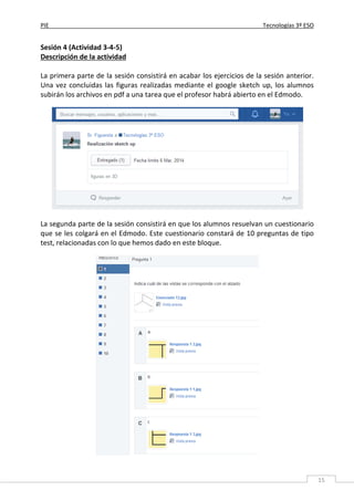 PIE Tecnologías 3º ESO
15
Sesión 4 (Actividad 3-4-5)
Descripción de la actividad
La primera parte de la sesión consistirá en acabar los ejercicios de la sesión anterior.
Una vez concluidas las figuras realizadas mediante el google sketch up, los alumnos
subirán los archivos en pdf a una tarea que el profesor habrá abierto en el Edmodo.
La segunda parte de la sesión consistirá en que los alumnos resuelvan un cuestionario
que se les colgará en el Edmodo. Este cuestionario constará de 10 preguntas de tipo
test, relacionadas con lo que hemos dado en este bloque.
 