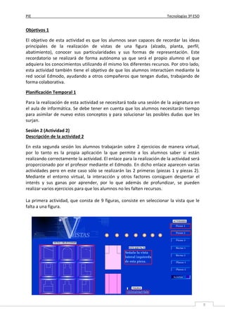 PIE Tecnologías 3º ESO
9
Objetivos 1
El objetivo de esta actividad es que los alumnos sean capaces de recordar las ideas
principales de la realización de vistas de una figura (alzado, planta, perfil,
abatimiento), conocer sus particularidades y sus formas de representación. Este
recordatorio se realizará de forma autónoma ya que será el propio alumno el que
adquiera los conocimientos utilizando él mismo los diferentes recursos. Por otro lado,
esta actividad también tiene el objetivo de que los alumnos interactúen mediante la
red social Edmodo, ayudando a otros compañeros que tengan dudas, trabajando de
forma colaborativa.
Planificación Temporal 1
Para la realización de esta actividad se necesitará toda una sesión de la asignatura en
el aula de informática. Se debe tener en cuenta que los alumnos necesitarán tiempo
para asimilar de nuevo estos conceptos y para solucionar las posibles dudas que les
surjan.
Sesión 2 (Actividad 2)
Descripción de la actividad 2
En esta segunda sesión los alumnos trabajarán sobre 2 ejercicios de manera virtual,
por lo tanto es la propia aplicación la que permite a los alumnos saber si están
realizando correctamente la actividad. El enlace para la realización de la actividad será
proporcionado por el profesor mediante el Edmodo. En dicho enlace aparecen varias
actividades pero en este caso sólo se realizarán las 2 primeras (piezas 1 y piezas 2).
Mediante el entorno virtual, la interacción y otros factores consiguen despertar el
interés y sus ganas por aprender, por lo que además de profundizar, se pueden
realizar varios ejercicios para que los alumnos no les falten recursos.
La primera actividad, que consta de 9 figuras, consiste en seleccionar la vista que le
falta a una figura.
 