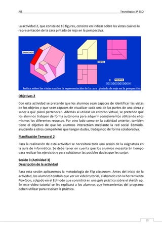 PIE Tecnologías 3º ESO
10
La actividad 2, que consta de 10 figuras, consiste en indicar sobre las vistas cuál es la
representación de la cara pintada de rojo en la perspectiva.
Objetivos 2
Con esta actividad se pretende que los alumnos sean capaces de identificar las vistas
de los objetos y que sean capaces de visualizar cada una de las partes de una pieza y
saber a qué plano pertenecen. Además al utilizar un entorno virtual, se pretende que
los alumnos trabajen de forma autónoma para adquirir conocimientos utilizando ellos
mismos los diferentes recursos. Por otro lado como en la actividad anterior, también
tiene el objetivo de que los alumnos interactúen mediante la red social Edmodo,
ayudando a otros compañeros que tengan dudas, trabajando de forma colaborativa.
Planificación Temporal 2
Para la realización de esta actividad se necesitará toda una sesión de la asignatura en
la aula de informática. Se debe tener en cuenta que los alumnos necesitarán tiempo
para realizar los ejercicios y para solucionar las posibles dudas que les surjan.
Sesión 3 (Actividad 3)
Descripción de la actividad
Para esta sesión aplicaremos la metodología de Flip classroom. Antes del inicio de la
actividad, los alumnos tendrán que ver un video tutorial, elaborado con la herramienta
Powtoon, colgado en el Edmodo que consistirá en una guía práctica sobre el sketch up.
En este video tutorial se les explicará a los alumnos que herramientas del programa
deben utilizar para resolver la práctica.
 