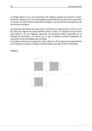 PIE Tecnologías 3º ESO
11
El Google sketch up es una herramienta de software gratuita que permite realizar
fácilmente dibujos en 3D. Con este programa pretendemos que los alumnos aprendan
a manejar una herramienta informática de dibujo y que les facilite la visualización de
las vistas de una figura.
Los ejercicios destinados para esta sesión consistirán en representar en 3D una serie
de vistas de 3 figuras las cuales deberán acotar y pintar. El resultado de las mismas
será similar al de las imágenes siguientes. Los alumnos tendrán disponible en el
Edmodo el enunciado y la rúbrica con la que el profesor evaluará (apartado de
evaluación de las actividades) esta actividad.
Enunciado: A partir de las siguientes vistas, dibuja en 3D las figuras correspondientes
con el Sketchup. Después, entrega un pdf por figura. (Los pdf se suben al Edmodo).
FIGURA 1
 