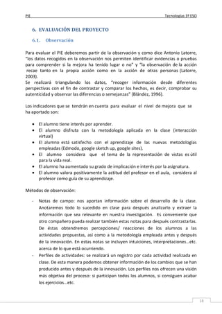 PIE Tecnologías 3º ESO
18
6. EVALUACIÓN DEL PROYECTO
6.1. Observación
Para evaluar el PIE deberemos partir de la observación y como dice Antonio Latorre,
“los datos recogidos en la observación nos permiten identificar evidencias o pruebas
para comprender si la mejora ha tenido lugar o no” y “la observación de la acción
recae tanto en la propia acción como en la acción de otras personas (Latorre,
2003).
Se realizará triangulando los datos, “recoger información desde diferentes
perspectivas con el fin de contrastar y comparar los hechos, es decir, comprobar su
autenticidad y observar las diferencias o semejanzas” (Blández, 1996).
Los indicadores que se tendrán en cuenta para evaluar el nivel de mejora que se
ha aportado son:
• El alumno tiene interés por aprender.
• El alumno disfruta con la metodología aplicada en la clase (interacción
virtual)
• El alumno está satisfecho con el aprendizaje de las nuevas metodologías
empleadas (Edmodo, google sketch up, google sites).
• El alumno considera que el tema de la representación de vistas es útil
para la vida real.
• El alumno ha aumentado su grado de implicación e interés por la asignatura.
• El alumno valora positivamente la actitud del profesor en el aula, considera al
profesor como guía de su aprendizaje.
Métodos de observación:
- Notas de campo: nos aportan información sobre el desarrollo de la clase.
Anotaremos todo lo sucedido en clase para después analizarlo y extraer la
información que sea relevante en nuestra investigación. Es conveniente que
otro compañero pueda realizar también estas notas para después contrastarlas.
De éstas obtendremos percepciones/ reacciones de los alumnos a las
actividades propuestas, así como a la metodología empleada antes y después
de la innovación. En estas notas se incluyen intuiciones, interpretaciones…etc.
acerca de lo que está ocurriendo.
- Perfiles de actividades: se realizará un registro por cada actividad realizada en
clase. De esta manera podemos obtener información de los cambios que se han
producido antes y después de la innovación. Los perfiles nos ofrecen una visión
más objetiva del proceso: si participan todos los alumnos, si consiguen acabar
los ejercicios…etc.
 