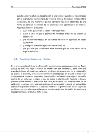 PIE Tecnologías 3º ESO
19
- Cuestionario: los alumnos responderán a una serie de cuestiones relacionadas
con la asignatura y su desarrollo. Se realizará antes y después de introducida la
innovación, de esta manera se podrán comparar los datos obtenidos. Es una
forma de conocer la opinión de los alumnos y sus aportaciones de mejora.
Algunas cuestiones propuestas:
o ¿Qué te ha gustado de la clase? Todo/ algo/ nada
o ¿Leías o veías lo que el profesor te mandaba antes de las clases? Sí/
poco/ nada
o ¿Te ha ayudado trabajar en casa antes de hacer los ejercicios en clase?
Sí/ poco/ no
o ¿Conseguías acabar los ejercicios en clase? Sí/ no
o ¿Te gustaría que utilizáramos esta metodología en otros temas de la
asignatura? Sí/ no
6.2. Análisis de los datos y reflexión
En el proceso del análisis de la información seguiremos los pasos propuestos por Tesch
(1990). Se trata de llegar a validar la información con evidencias, para todo ello
además de hacer afirmaciones, debemos implicar a otras personas en la elaboración
de juicios. El docente, aplica una determinada metodología en el aula y debe estar
continuamente revisando su práctica (observación y reflexión) para mejorar su acción
dentro de un ciclo que se repite y que va desde la planificación hasta la reflexión,
pasando por la acción y la evaluación. Por tanto, de acuerdo a las observaciones y a las
evidencias recogidas en el apartado anterior, el profesorado realizará un autoanálisis
acerca de si procede modificar la acción y modificar la planificación actual según los
problemas encontrados durante la puesta en marcha del plan de acción, los aspectos y
el acogimiento que el alumnado ha tenido.
 