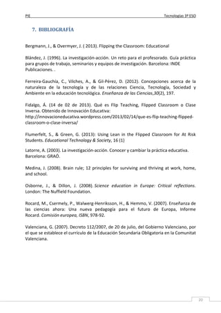 PIE Tecnologías 3º ESO
20
7. BIBLIOGRAFÍA
Bergmann, J., & Overmyer, J. ( 2013). Flipping the Classroom: Educational
Blández, J. (1996). La investigación-acción. Un reto para el profesorado. Guía práctica
para grupos de trabajo, seminarios y equipos de investigación. Barcelona: INDE
Publicaciones. .
Ferreira-Gauchía, C., Vilches, A., & Gil-Pérez, D. (2012). Concepciones acerca de la
naturaleza de la tecnología y de las relaciones Ciencia, Tecnología, Sociedad y
Ambiente en la educación tecnológica. Enseñanza de las Ciencias,30(2), 197.
Fidalgo, Á. (14 de 02 de 2013). Qué es Flip Teaching, Flipped Classroom o Clase
Inversa. Obtenido de Innovación Educativa:
http://innovacioneducativa.wordpress.com/2013/02/14/que-es-flip-teaching-flipped-
classroom-o-clase-inversa/
Flumerfelt, S., & Green, G. (2013): Using Lean in the Flipped Classroom for At Risk
Students. Educational Technology & Society, 16 (1)
Latorre, A. (2003). La investigación-acción. Conocer y cambiar la práctica educativa.
Barcelona: GRAÓ.
Medina, J. (2008). Brain rule; 12 principles for surviving and thriving at work, home,
and school.
Osborne, J., & Dillon, J. (2008). Science education in Europe: Critical reflections.
London: The Nuffield Foundation.
Rocard, M., Csermely, P., Walwerg-Henriksson, H., & Hemmo, V. (2007). Enseñanza de
las ciencias ahora: Una nueva pedagogía para el futuro de Europa, Informe
Rocard. Comisión europea, ISBN, 978-92.
Valenciana, G. (2007). Decreto 112/2007, de 20 de julio, del Gobierno Valenciano, por
el que se establece el currículo de la Educación Secundaria Obligatoria en la Comunitat
Valenciana.
 