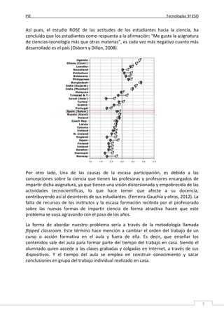 PIE Tecnologías 3º ESO
3
Así pues, el estudio ROSE de las actitudes de los estudiantes hacia la ciencia, ha
concluido que los estudiantes como respuesta a la afirmación: "Me gusta la asignatura
de ciencias-tecnología más que otras materias”, es cada vez más negativo cuanto más
desarrollado es el país (Osborn y Dillon, 2008).
Por otro lado, Una de las causas de la escasa participación, es debido a las
concepciones sobre la ciencia que tienen las profesoras y profesores encargados de
impartir dicha asignatura, ya que tienen una visión distorsionada y empobrecida de las
actividades tecnocientíficas, lo que hace temer que afecte a su docencia,
contribuyendo así al desinterés de sus estudiantes. (Ferreira-Gauchía y otros, 2012). La
falta de recursos de los institutos y la escasa formación recibida por el profesorado
sobre las nuevas formas de impartir ciencia de forma atractiva hacen que este
problema se vaya agravando con el paso de los años.
La forma de abordar nuestro problema sería a través de la metodología llamada
flipped classroom. Este término hace mención a cambiar el orden del trabajo de un
curso o acción formativa en el aula y fuera de ella. Es decir, que enseñar los
contenidos sale del aula para formar parte del tiempo del trabajo en casa. Siendo el
alumnado quien accede a las clases grabadas y colgadas en Internet, a través de sus
dispositivos. Y el tiempo del aula se emplea en construir conocimiento y sacar
conclusiones en grupo del trabajo individual realizado en casa.
 
