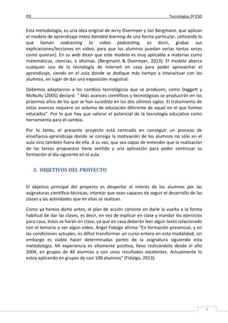 PIE Tecnologías 3º ESO
4
Esta metodología, es una idea original de Jerry Overmyer y Jon Bergmann, que aplican
el modelo de aprendizaje mixto blended learning de una forma particular, utilizando lo
que llaman vodcasting (o video podcasting, es decir, grabar sus
explicaciones/lecciones en vídeo, para que los alumnos puedan verlas tantas veces
como quieran). En su web dicen que este modelo es muy aplicable a materias como
matemáticas, ciencias, o idiomas. (Bergmann & Overmyer, 2013). El modelo abarca
cualquier uso de la tecnología de Internet en casa para poder aprovechar el
aprendizaje, siendo en el aula donde se dedique más tiempo a interactuar con los
alumnos, en lugar de dar una exposición magistral.
Debemos adaptarnos a los cambios tecnológicos que se producen, como Daggett y
McNulty (2005) declaró: " Más avances científicos y tecnológicos se producirán en los
próximos años de los que se han sucedido en los dos últimos siglos. El tratamiento de
estos avances requiere un sistema de educación diferente de aquel en el que fuimos
educados”. Por lo que hay que valorar el potencial de la tecnología educativa como
herramienta para el cambio.
Por lo tanto, el presente proyecto está centrado en conseguir un proceso de
enseñanza-aprendizaje donde se consiga la motivación de los alumnos no sólo en el
aula sino también fuera de ella. A su vez, que sea capaz de entender que la realización
de las tareas propuestas tiene sentido y una aplicación para poder continuar su
formación al día siguiente en el aula.
3. OBJETIVOS DEL PROYECTO
El objetivo principal del proyecto es despertar el interés de los alumnos por las
asignaturas científico-técnicas; intentar que sean capaces de seguir el desarrollo de las
clases y las actividades que en ellas se realizan.
Como ya hemos dicho antes, el plan de acción consiste en darle la vuelta a la forma
habitual de dar las clases, es decir, en vez de explicar en clase y mandar los ejercicios
para casa, éstos se harán en clase, ya que en casa deberán leer algún texto relacionado
con el temario o ver algún vídeo. Ángel Fidalgo afirma “En formación presencial, y en
las condiciones actuales, es difícil transformar un curso entero en esta modalidad; sin
embargo es viable hacer determinadas partes de la asignatura siguiendo esta
metodología. Mi experiencia es altamente positiva, llevo realizándolo desde el año
2004, en grupos de 40 alumnos y con unos resultados excelentes. Actualmente lo
estoy aplicando en grupos de casi 100 alumnos” (Fidalgo, 2013).
 