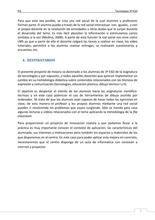 PIE Tecnologías 3º ESO
5
Para que esto sea posible, se crea una red social de la cual alumnos y profesores
forman parte. El alumno puede a través de la red social interactuar con iguales, y con
el propio docente en la resolución de actividades u otras dudas que le surjan durante
el desarrollo del tema. Es más fácil absorber la información si estimulamos varios
sentidos a la vez (Medina, 2008). A parte de esta función la red social nos sirve como
LMS ya que a partir de ella el docente colgará las tareas a realizar en clase, los vídeo
tutoriales, permitirá a los alumnos realizar entregas, se realizarán cuestionarios y
encuestas, etc.
4. DESTINATARIOS
El presente proyecto de mejora va destinado a los alumnos de 3º ESO de la asignatura
de tecnologías y por supuesto, a todos aquellos docentes que quieran implementar un
cambio en su metodología didáctica sobre contenidos relacionados con las técnicas de
expresión y comunicación (tecnologías, educación plástica, dibujo técnico I y II).
El objetivo es despertar el interés de los alumnos hacia las asignaturas científico-
técnicas y en este caso potenciar el uso de herramientas de dibujo asistido por
ordenador. Se trata de que los alumnos sean capaces de hacer todos los ejercicios en
clase, de esta manera el profesor y los propios alumnos mediante una red social
pueden ir resolviendo los problemas que vayan surgiendo. Sólo se manda para casa
algunas lecturas y videos relacionados con el tema aplicando la metodología de la flip
classroom.
Para proporcionar un proyecto de innovación realista y que podamos llevar a la
práctica es muy importante conocer el contexto de aplicación, las características del
alumnado, sus intereses o motivaciones pero también los espacios y materiales de los
que disponemos en el centro. En este caso para poder aplicar esta mejora en concreto,
necesitaremos que el centro disponga de un aula de informática con conexión a
internet y proyector.
 