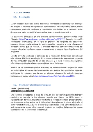 PIE Tecnologías 3º ESO
6
5. ACTIVIDADES
5.1. Descripción
El plan de acción elaborado consta de distintas actividades que se incorporan a lo largo
del bloque 3: Técnicas de expresión y comunicación. Para impartirlo, hemos creído
conveniente realizarlo mediante 4 actividades distribuidas en 4 sesiones. Cabe
destacar que todas las actividades se realizarán en el aula de informática.
Las actividades propuestas en este proyecto se introducirán a partir de la red social
Edmodo (https://www.edmodo.com/home#/group?id=7752951) (usuario: lorena80,
contraseña: lorena1980), en el que el profesor irá colgando las actividades
correspondientes a cada sesión y los alumnos podrán comunicarse entre ellos y con el
profesor a la vez que las realizan. El profesor interactúa como uno más dentro del
entorno educativo, por lo que puede ir supervisando el uso que hacen los alumnos del
programa.
En este proyecto se abarca el contenido de la realización de las vistas para el nivel
educativo de 3º ESO de tecnologías. El contenido se intentará trabajar desde un punto
de vista innovador, dejando de un lado el papel y el lápiz y utilizando programas
informáticos destinados a la representación de vistas de figuras.
Además de las actividades que van a realizar, los alumnos tienen a disposición video
tutoriales sobre el uso de las herramientas para realizar las actividades, apuntes,
actividades de refuerzo… por lo que los alumnos disponen de múltiples recursos
incluidos en el google sites (https://sites.google.com/site/tecnologiasap104/).
5.2. Objetivos y planificación temporal
Sesión 1 (Actividad 1)
Descripción de la actividad
Esta sesión se corresponde al inicio del tema. En este caso será la parte más teórica y
consistirá en recordar a los alumnos aquello que dieron en 1ESO sobre la
representación de vistas. El profesor mediante la red social Edmodo proporcionará a
los alumnos un enlace web a partir del cual se irán explicando la planta, el alzado, el
perfil y el abatimiento. A su vez al tener disponible la red social Edmodo los alumnos
podrán comentar entre ellos y con el profesor las posibles dudas que les surgen
favoreciendo así el aprendizaje colaborativo.
 