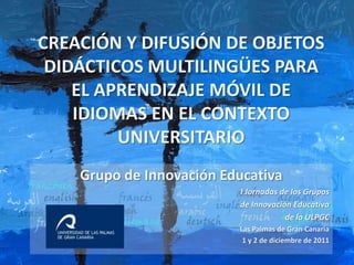 CREACIÓN Y DIFUSIÓN DE OBJETOS
 DIDÁCTICOS MULTILINGÜES PARA
    EL APRENDIZAJE MÓVIL DE
    IDIOMAS EN EL CONTEXTO
         UNIVERSITARIO
    Grupo de Innovación Educativa
                          I Jornadas de los Grupos
                          de Innovación Educativa
                                      de la ULPGC
                          Las Palmas de Gran Canaria
                           1 y 2 de diciembre de 2011
 