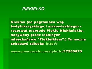 Niekłań (na pograniczu woj. świętokrzyskiego i mazowieckiego) - rezerwat przyrody Piekło Niekłańskie, nazywany przez lokalnych mieszkańców &quot;Piekiełkiem&quot;:) Tu można zobaczyć zdjęcia:  http:// www.panoramio.com / photo /17263078   PIEKIEŁKO   