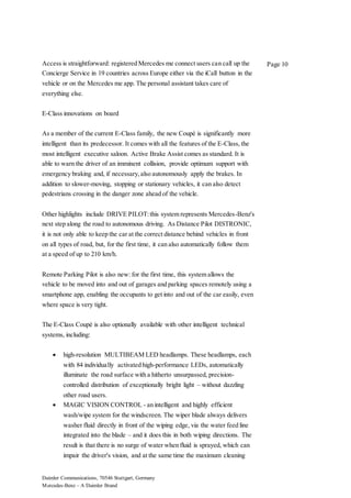 Daimler Communications, 70546 Stuttgart, Germany
Mercedes-Benz – A Daimler Brand
Page 10Access is straightforward: registered Mercedes me connect users can call up the
Concierge Service in 19 countries across Europe either via the iCall button in the
vehicle or on the Mercedes me app. The personal assistant takes care of
everything else.
E-Class innovations on board
As a member of the current E-Class family, the new Coupé is significantly more
intelligent than its predecessor. It comes with all the features of the E-Class, the
most intelligent executive saloon. Active Brake Assist comes as standard. It is
able to warn the driver of an imminent collision, provide optimum support with
emergency braking and, if necessary,also autonomously apply the brakes. In
addition to slower-moving, stopping or stationary vehicles, it can also detect
pedestrians crossing in the danger zone ahead of the vehicle.
Other highlights include DRIVE PILOT:this system represents Mercedes-Benz's
next step along the road to autonomous driving. As Distance Pilot DISTRONIC,
it is not only able to keep the car at the correct distance behind vehicles in front
on all types of road, but, for the first time, it can also automatically follow them
at a speed of up to 210 km/h.
Remote Parking Pilot is also new: for the first time, this system allows the
vehicle to be moved into and out of garages and parking spaces remotely using a
smartphone app, enabling the occupants to get into and out of the car easily, even
where space is very tight.
The E-Class Coupé is also optionally available with other intelligent technical
systems, including:
 high-resolution MULTIBEAM LED headlamps. These headlamps, each
with 84 individually activated high-performance LEDs, automatically
illuminate the road surface with a hitherto unsurpassed, precision-
controlled distribution of exceptionally bright light – without dazzling
other road users.
 MAGIC VISION CONTROL - an intelligent and highly efficient
wash/wipe system for the windscreen. The wiper blade always delivers
washer fluid directly in front of the wiping edge, via the water feed line
integrated into the blade – and it does this in both wiping directions. The
result is that there is no surge of water when fluid is sprayed, which can
impair the driver's vision, and at the same time the maximum cleaning
 