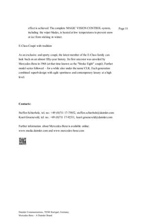 Daimler Communications, 70546 Stuttgart, Germany
Mercedes-Benz – A Daimler Brand
Page 11effect is achieved. The complete MAGIC VISION CONTROL system,
including the wiper blades, is heated at low temperatures to prevent snow
or ice from sticking in winter.
E-Class Coupé with tradition
As an exclusive and sporty coupé, the latest member of the E-Class family can
look back on an almost fifty-year history. Its first ancestor was unveiled by
Mercedes-Benz in 1968 (at that time known as the "Stroke Eight" coupé). Further
model series followed – for a while also under the name CLK. Each generation
combined superb design with agile sportiness and contemporary luxury at a high
level.
Contacts:
Steffen Schierholz, tel. no.: +49 (0)711 17-75852, steffen.schierholz@daimler.com
Koert Groeneveld, tel. no.: +49 (0)711 17-92311, koert.groeneveld@daimler.com
Further information about Mercedes-Benz is available online:
www.media.daimler.com and www.mercedes-benz.com
 