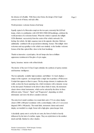 Daimler Communications, 70546 Stuttgart, Germany
Mercedes-Benz – A Daimler Brand
Page 2the absence of a B-pillar. With these clear forms, the design of the Coupé
conveys an air of luxury and style alike.
World premiere: welcome feature of tail lamp
Equally typical of a Mercedes coupé are the two-part, extremely flat LED tail
lamps, which, in combination with LED MULTIBEAM headlamps, celebrate the
world premiere of a welcome feature. When the vehicle is opened, the taillight
LEDs illuminate successively from the centre of the vehicle outwards. On
locking the vehicle, the light sequence runs in the opposite direction. Both are
additionally combined with an up and down dimming feature. This taillight show
welcomes and says goodbye to the vehicle user similarly to the familiar welcome
feature of the blue optical-fibre show in the front headlamp.
Thanks to innovative crystaloptics, the tail lamps also have a brilliant
appearance reminiscent of the glow of a jet engine.
Sporty, luxurious interior with refined details
The interior of the new E-Class Coupé embodies the synthesis of sporty emotion
and luxurious intelligence.
The two optionally available high-resolution and brilliant 12.3-inch displays –
unique in this segment - are merged under a single lens to produce a Widescreen
Cockpit that appears to float in space. The key design element, it emphasises the
width, as does the fascia-spanning trim, which terminates with a dynamic sweep
in the door panel. Positioned in the driver's direct field of vision, the instrument
cluster shows virtual instruments, which can be selected by the driver in three
different styles, "Classic", "Sport" and "Progressive", depending on which
information and views the driver considers relevant.
The entry-level model combines two round dials and a 17.8 cm colour display
cluster (1000 x 600 pixel resolution) with a centraldisplay with a 21.3 cm screen
diagonal (960 x 540 pixels). The round dials, instrument cluster and central
display are installed in a single frame with a high-gloss piano-lacquer look.
A decidedly sporty note is set by the air vents, the form of which is heavily
influenced by the look of a turbine engine. They are styled down to the smallest
detail and fully finished in silver shadow.
 