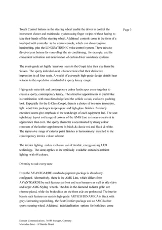 Daimler Communications, 70546 Stuttgart, Germany
Mercedes-Benz – A Daimler Brand
Page 3Touch Control buttons in the steering wheel enable the driver to control the
instrument cluster and multimedia system using finger swipes without having to
take their hands off the steering wheel. Additional controls come in the form of a
touchpad with controller in the centre console, which can also recognise
handwriting, plus the LINGUATRONIC voice control system. There are also
direct-access buttons for controlling the air conditioning, for example, and for
convenient activation and deactivation of certain driver assistance systems.
The avant-garde yet highly luxurious seats in the Coupé take their cue from the
Saloon. The sporty individual-seat characteristics find their distinctive
impression in all four seats. A wealth of extremely high-grade design details bear
witness to the superlative standard of a sporty luxury coupé.
High-grade materials and contemporary colour landscapes come together to
create a sporty, contemporary luxury. The attractive appointments in yacht blue
in combination with macchiato beige lend the vehicle a cool, exclusive yachting
look. Especially for the E-Class Coupé, there is a choice of two new innovative,
light wood trim packages in open-pore and high-gloss finishes. Precisely
executed seams give emphasis to the seat design of each equipment line. The seat
upholstery layout and range of colours of the AMG Line are more consistent in
appearance than ever. The sporty character is accentuated by strong colour
contrasts of the leather appointments in black & classic red and black & white.
The impressive range of exterior paint finishes is harmoniously matched to the
contemporary interior colour scheme
The interior lighting makes exclusive use of durable, energy-saving LED
technology. The same applies to the optionally available enhanced ambient
lighting with 64 colours.
Diversity to suit every taste
Even the AVANTGARDE standard equipment package is abundantly
configured. Alternatively, there is the AMG Line, which differs from
AVANTGARDE by such features as front and rear bumpers as well as side skirts
and larger AMG Styling wheels. The dots in the diamond radiator grille are
chrome-plated, while the brake discs on the front axle are perforated. The interior
boasts such features as seats in high-grade ARTICO/DINAMICA in black with
grey contrasting topstitching, the Seat Comfort package and an AMG leather
sports steering wheel. Additional individualisation options for both lines come
 