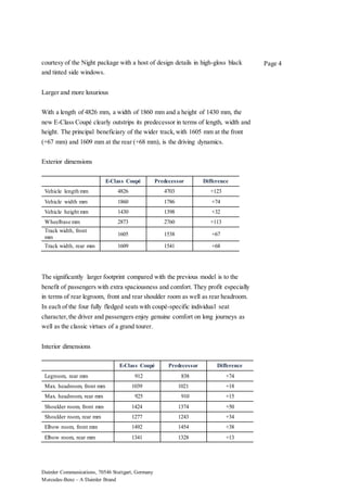 Daimler Communications, 70546 Stuttgart, Germany
Mercedes-Benz – A Daimler Brand
Page 4courtesy of the Night package with a host of design details in high-gloss black
and tinted side windows.
Larger and more luxurious
With a length of 4826 mm, a width of 1860 mm and a height of 1430 mm, the
new E-Class Coupé clearly outstrips its predecessor in terms of length, width and
height. The principal beneficiary of the wider track,with 1605 mm at the front
(+67 mm) and 1609 mm at the rear (+68 mm), is the driving dynamics.
Exterior dimensions
E-Class Coupé Predecessor Difference
Vehicle length mm 4826 4703 +123
Vehicle width mm 1860 1786 +74
Vehicle height mm 1430 1398 +32
Wheelbase mm 2873 2760 +113
Track width, front
mm
1605 1538 +67
Track width, rear mm 1609 1541 +68
The significantly larger footprint compared with the previous model is to the
benefit of passengers with extra spaciousness and comfort. They profit especially
in terms of rear legroom, front and rear shoulder room as well as rear headroom.
In each of the four fully fledged seats with coupé-specific individual seat
character,the driver and passengers enjoy genuine comfort on long journeys as
well as the classic virtues of a grand tourer.
Interior dimensions
E-Class Coupé Predecessor Difference
Legroom, rear mm 912 838 +74
Max. headroom, front mm 1039 1021 +18
Max. headroom, rear mm 925 910 +15
Shoulder room, front mm 1424 1374 +50
Shoulder room, rear mm 1277 1243 +34
Elbow room, front mm 1492 1454 +38
Elbow room, rear mm 1341 1328 +13
 