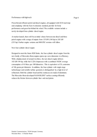 Daimler Communications, 70546 Stuttgart, Germany
Mercedes-Benz – A Daimler Brand
Page 6Performance with high-tech
Powerfuland efficient petrol and diesel engines, all equipped with ECO start/stop
and complying with the Euro 6 emissions standard, provide for lively
performance and great fun behind the wheel. The available variants include a
newly developed four-cylinder diesel engine.
At market launch, there will be an initial choice between one diesel and three
petrol engines with a range of outputs from 135 kW (184 hp) to 245 kW
(333 hp). Further engine variants and 4MATIC versions will follow.
New four-cylinder diesel engine
Designed to meet the future RDE limits, the four-cylinder diesel engine from the
new family of Mercedes-Benz engines opens up a new dimension in efficiency.
With a displacement of around two litres, the new diesel engine delivers
143 kW/194 hp, while the E 220 d impresses with a combined NEDC average
consumption of 4.0 litres per 100 kilometres. This is equivalent to CO2 emissions
of 106 grams per kilometre. In addition, the four-cylinder with single-stage
turbocharger and variable turbine geometry is distinguished by a high level of
refinement. Both the cylinder head and the crankcase are made of aluminium.
The Mercedes-Benz-developed NANOSLIDE®
surface coating efficiently
reduces the friction between cylinder liner and steelpiston.
 