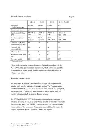 Daimler Communications, 70546 Stuttgart, Germany
Mercedes-Benz – A Daimler Brand
Page 7The model line-up at a glance:
E 220 d E 200 E 300 E 400 4MATIC
Number of
cylinders/arrangement
4/in-line 4/in-line 4/in-line 6/V
Displacement (cc) 1950 1991 1991 2996
Rated output (kW/hp at
rpm)
143/194 at
3800
135/184 at
5500
180/245 at
5500
245/333 at
5250 – 6000
Rated torque (Nm at
rpm)
400 at
1600-2800
300 at
1200-4000
370 at
1400 - 44000
480 at
1600 – 4000
Combined NEDC fuel
consumption (l/100 km)
4.0 6.0 6.4 8.1
Combined CO2
emissions (g/km)
106 136 147 183
Efficiency class A+ B B D
Acceleration 0-100 km/h
(sec)
7.4 7.8 6.4 5.3
Top speed (km/h) 242 240 250* 250*
*Electronicallylimited
All the models available at market launch are equipped as standard with the
9G-TRONIC nine-speed automatic transmission, which allows fast gearshifts
along with lower engine speeds. This has a particularly beneficial effect on
efficiency and noise.
Suspension – sporty comfort
The suspension on the new E-Class Coupé offers agile driving pleasure on
winding roads together with exceptional ride comfort. The Coupé comes as
standard with DIRECT CONTROL suspension. In the interests of a sporty look,
the suspension is 15 millimetres lower than on the Saloon and is tuned for
comfort with an amplitude-dependent damping system.
The DYNAMIC BODY CONTROL suspension with adjustable damping is
optionally available. It, too, is set lower. Using a switch in the centre console for
the as-standard DYNAMIC SELECT system,the driver can vary the damping
characteristics of this suspension. Three modes are available, offering a wide
range of adjustment options: "Comfort", "Sport" and "Sport+".
 