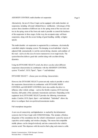 Daimler Communications, 70546 Stuttgart, Germany
Mercedes-Benz – A Daimler Brand
Page 8AIR BODY CONTROL multi-chamber air suspension
Alternatively, the new E-Class Coupé can be equipped with multi-chamber air
suspension, including all-round roll/pitch/heave stabilisation. Advantages of this
system: three chambers of different size in the spring struts of the rear axle and
two in the spring struts of the front axle make it possible to control the hardness
of the suspension in three stages. In this way,the occupants enjoy soft basic
suspension, along with the secure feeling of good handling stability at higher
speeds.
The multi-chamber air suspension is augmented by a continuous, electronically
controlled adaptive damping system. The damping at each individual wheel is
adjusted fully automatically to suit the current driving situation and condition of
the road – such as in the case of evasive manoeuvres or on rough tracks. The
system therefore delivers good ride comfort along with excellent driving
dynamics.
Using the DYNAMIC SELECT switch, the driver can also select different
suspension characteristics in combination with the AIR BODY CONTROL
system: "Comfort", ECO,"Sport", "Sport +" and Individual.
DYNAMIC SELECT – choose your own driving characteristics
However,the DYNAMIC SELECT system not only makes it possible to select
the suspension characteristics in combination with DYNAMIC BODY
CONTROL and AIR BODY CONTROL,but it also enables the driver to
influence other vehicle settings – such as the throttle response,ECO start/stop
function, shift points of the automatic transmission and more. Depending on the
equipment level, DYNAMIC SELECT provides the following transmission
modes: Comfort, ECO, Sport, Sport + and Individual. "Individual" allows the
driver to configure their own preferred transmission modes.
Full smartphone integration
A new era of connectivity and digitalisation is marked by the infotainment
system in the E-Class Coupé with COMAND Online. This includes effortless
integration of the smartphone into the vehicle's infotainment system by means of
capacitive aerial coupling and wireless charging. This means that compatible
mobile phones can be charged wirelessly and also connected to the vehicle's
exterior aerial. This dispenses with the need to find a plug and connect a cable.
 