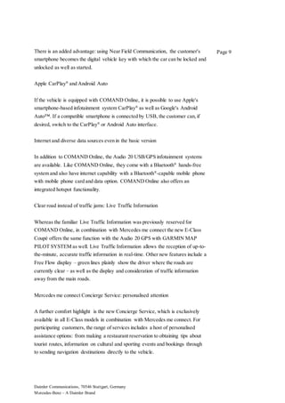 Daimler Communications, 70546 Stuttgart, Germany
Mercedes-Benz – A Daimler Brand
Page 9There is an added advantage: using Near Field Communication, the customer's
smartphone becomes the digital vehicle key with which the car can be locked and
unlocked as well as started.
Apple CarPlay®
and Android Auto
If the vehicle is equipped with COMAND Online, it is possible to use Apple's
smartphone-based infotainment system CarPlay®
as well as Google's Android
Auto™. If a compatible smartphone is connected by USB, the customer can,if
desired, switch to the CarPlay®
or Android Auto interface.
Internet and diverse data sources even in the basic version
In addition to COMAND Online, the Audio 20 USB/GPS infotainment systems
are available. Like COMAND Online, they come with a Bluetooth®
hands-free
system and also have internet capability with a Bluetooth®
-capable mobile phone
with mobile phone card and data option. COMAND Online also offers an
integrated hotspot functionality.
Clear road instead of traffic jams: Live Traffic Information
Whereas the familiar Live Traffic Information was previously reserved for
COMAND Online, in combination with Mercedes me connect the new E-Class
Coupé offers the same function with the Audio 20 GPS with GARMIN MAP
PILOT SYSTEM as well. Live Traffic Information allows the reception of up-to-
the-minute, accurate traffic information in real-time. Other new features include a
Free Flow display – green lines plainly show the driver where the roads are
currently clear – as well as the display and consideration of traffic information
away from the main roads.
Mercedes me connect Concierge Service: personalised attention
A further comfort highlight is the new Concierge Service, which is exclusively
available in all E-Class models in combination with Mercedes me connect. For
participating customers, the range of services includes a host of personalised
assistance options: from making a restaurant reservation to obtaining tips about
tourist routes, information on cultural and sporting events and bookings through
to sending navigation destinations directly to the vehicle.
 