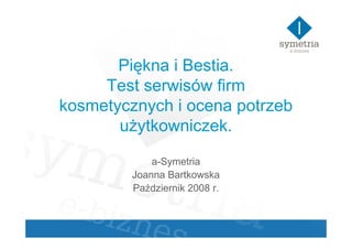 Piękna i Bestia.
     Test serwisów firm
kosmetycznych i ocena potrzeb
       uŜytkowniczek.

             a-Symetria
         Joanna Bartkowska
         Październik 2008 r.
 