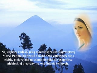 Największą radość, jaką możesz sprawić Najświętszej
Maryi Pannie, to prosić o łaski. Ona zatroszczy się o
ciebie, pielgrzyma na ziemi, dopóki nie osiągniesz
niebieskiej ojczyzny we wspólnocie świętych.

 