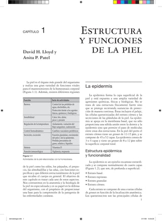 CAPÍTULO                    1                                         Estructura
                                                                                       y funciones
                 David H. Lloyd y                                                         de la piel
                 Anita P. Patel




                    La piel es el órgano más grande del organismo
                 y realiza una gran variedad de funciones vitales
                 para el mantenimiento de la homeostasis corporal
                                                                                        La epidermis
                 (Figura 1.1). Además, existen diferentes regiones
                                                                                            La epidermis forma la capa superficial de la
                                                                                        piel y está expuesta a una amplia variedad de
                  Función                            Serie de actividades
                                                                                        agresiones químicas, físicas y biológicas. No se
                      Barrera                        Control de las pérdidas de         trata de una estructura físicamente fuerte sino
                                                     agua, electrolitos, etc.           que se protege secretando sustancias de protec-
                                                     Protección frente a los agentes    ción de manera continua. Éstas incluyen el pelaje,
                                                     físicos, químicos y biológicos
                                                                                        las células queratinizadas del estrato córneo y las
                      Sensibilidad                   Calor, frío, dolor,                secreciones de las glándulas de la piel. La epider-
                                                     picor y presión
                                                                                        mis se apoya en la membrana basal, que no sólo
                      Regulación de la temperatura   Aislamiento, variación del         proporciona una sólida unión entre la dermis y la
                                                     flujo sanguíneo, sudoración        epidermis sino que permite el paso de moléculas
                      Control hemodinámico           Cambios vasculares periféricos     entre estas dos estructuras. En la piel del perro el
                      Secreción, excreción           Función glandular, crecimiento     estrato córneo tiene un grosor de 12-15 µm, y se
                                                     del pelo y de la epidermis.        compone de 45 a 52 capas. La epidermis consta de
                                                     Pérdida percutánea de              3 o 4 capas y tiene un grosor de 8 a 12 µm sobre
                                                     gases, solutos y líquidos          la superficie corporal total.
                      Síntesis                       Vitamina D
                      Función inmunológica           Vigilancia, respuesta              Estructura epidérmica
                 Figura 1.1                                                             y funcionalidad
                 Actividades de la piel relacionadas con la homeostasia.
                                                                                           La epidermis es un epitelio escamoso estratifi-
                 de la piel como los oídos, los párpados, el prepu-                     cado y se compone normalmente de cuatro capas
                 cio, las almohadillas y las uñas, con funciones es-                    (Figura 1.2), que son, de profunda a superficial:
                 pecíficas y que difieren estructuralmente de la piel                   • Estrato basal.
                 que recubre el cuerpo en general. El objetivo de                       • Estrato espinoso.
                 este capítulo es tratar cada uno de estos aspectos.                    • Estrato granular.
                 Nos centraremos en la anatomía y la fisiología de
                 la piel no especializada y en su papel en la defensa                   • Estrato córneo.
                 del organismo, con el propósito de proporcionar                           Cada estrato se compone de una a varias células
                 una base para la comprensión de la patogenia de                        de grosor en función de la localización anatómica.
                 las enfermedades cutáneas.                                             Los queratinocitos son las principales células de
                                                                                                                                         1




dermatologia.indb 1                                                                                                                        31/1/08 14:04:29
 